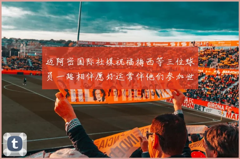 迈阿密国际社媒祝福梅西等三位球员一路相伴愿好运常伴他们参加世界杯