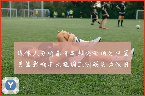 媒体人分析菲律宾归化哈珀对中国男篮影响不大强调亚洲硬实力依旧强劲