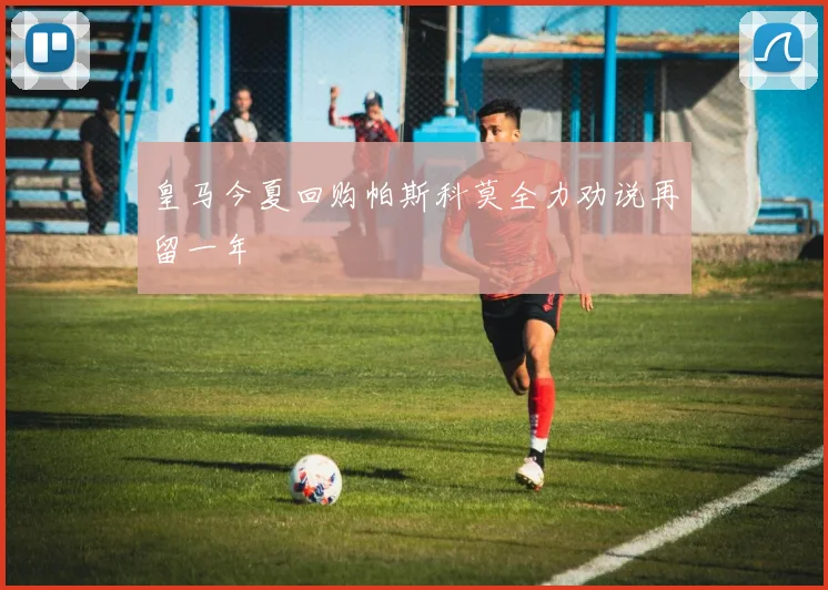 皇马今夏回购帕斯科莫全力劝说再留一年