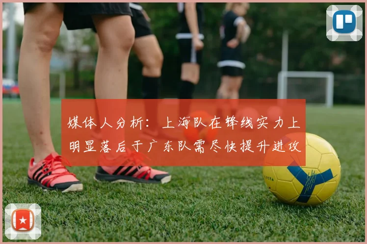 媒体人分析：上海队在锋线实力上明显落后于广东队需尽快提升进攻火力