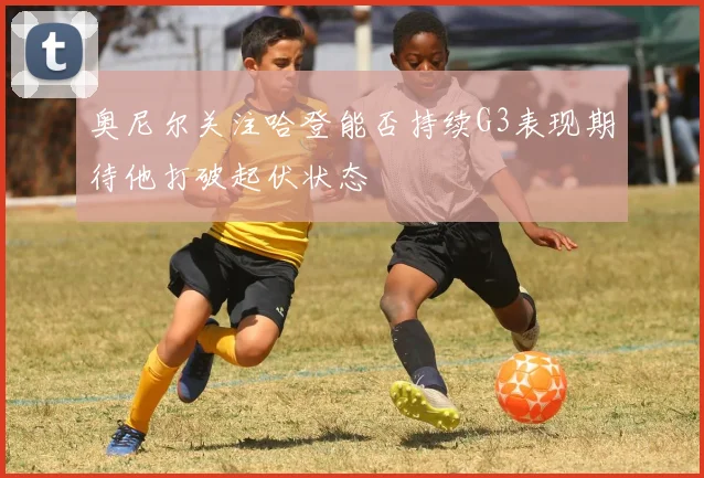 奥尼尔关注哈登能否持续G3表现期待他打破起伏状态