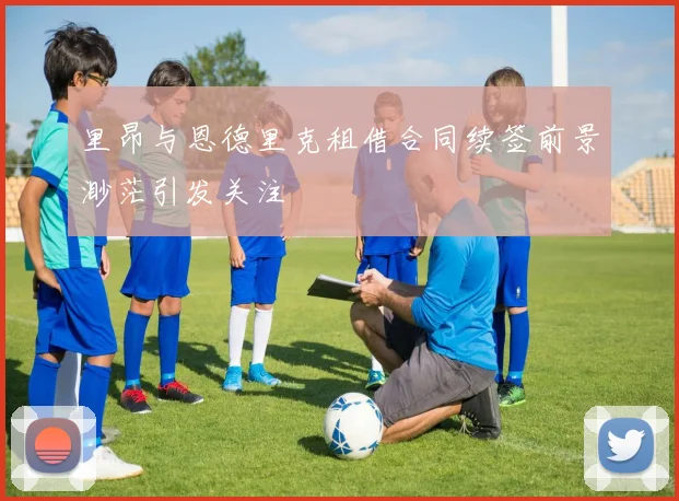 里昂与恩德里克租借合同续签前景渺茫引发关注