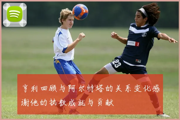 亨利回顾与阿尔特塔的关系变化感谢他的执教成就与贡献