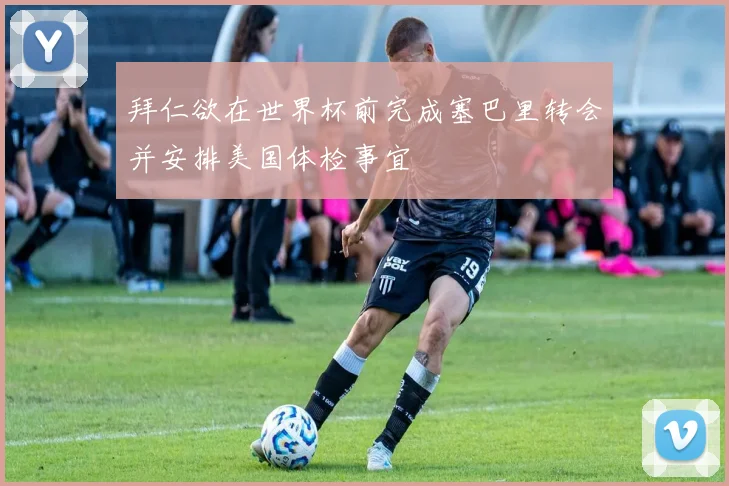 拜仁欲在世界杯前完成塞巴里转会并安排美国体检事宜