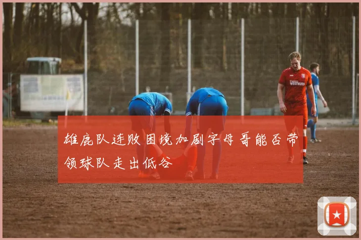 雄鹿队连败困境加剧字母哥能否带领球队走出低谷