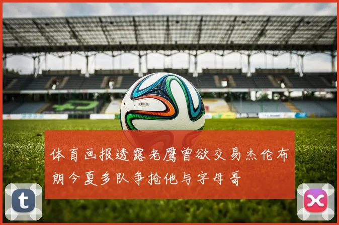 体育画报透露老鹰曾欲交易杰伦布朗今夏多队争抢他与字母哥