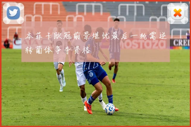 本菲卡欧冠前景堪忧最后一轮需逆转葡体争夺资格