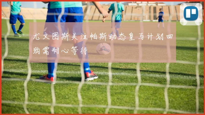 尤文图斯关注帕斯动态皇马计划回购需耐心等待
