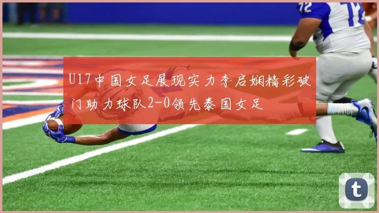 U17中国女足展现实力李启娴精彩破门助力球队2-0领先泰国女足