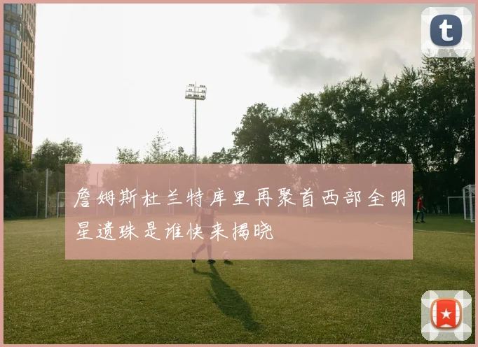 詹姆斯杜兰特库里再聚首西部全明星遗珠是谁快来揭晓