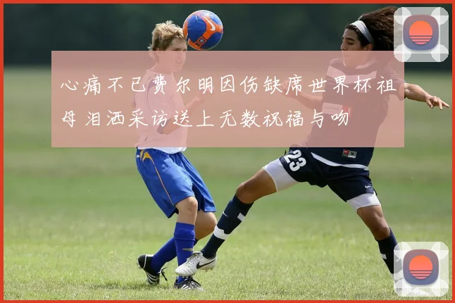 心痛不已费尔明因伤缺席世界杯祖母泪洒采访送上无数祝福与吻