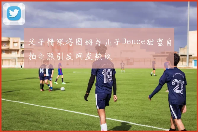 父子情深塔图姆与儿子Deuce甜蜜自拍合照引发网友热议