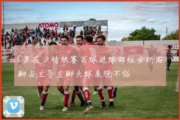 C罗在沙特联赛百球进球部位分析右脚占主导左脚头球表现不俗